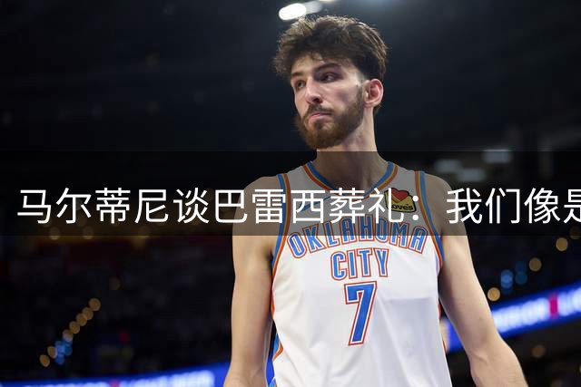 马尔蒂尼谈巴雷西葬礼：我们像是为了我们的队长列队站在一起